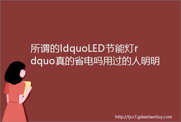 所谓的ldquoLED节能灯rdquo真的省电吗用过的人明明寿命短还费电