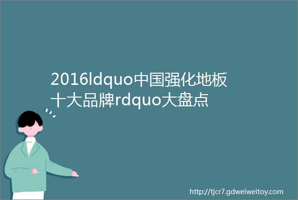 2016ldquo中国强化地板十大品牌rdquo大盘点